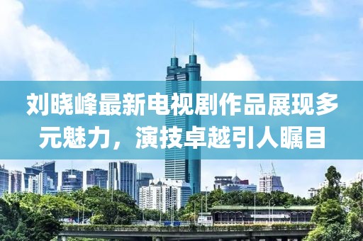 刘晓峰最新电视剧作品展现多元魅力，演技卓越引人瞩目