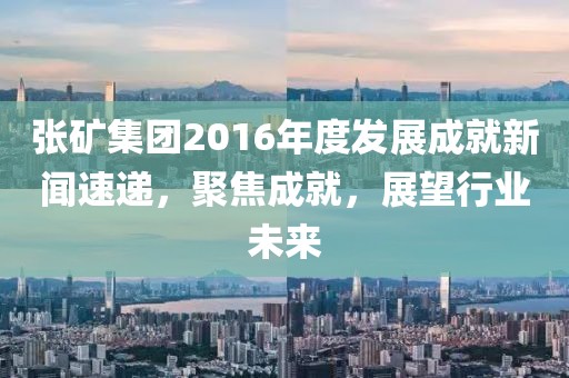 张矿集团2016年度发展成就新闻速递，聚焦成就，展望行业未来