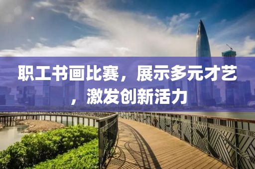 职工书画比赛，展示多元才艺，激发创新活力