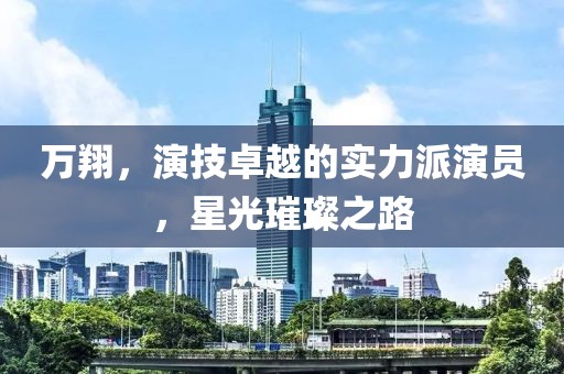 万翔，演技卓越的实力派演员，星光璀璨之路