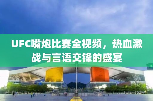 UFC嘴炮比赛全视频，热血激战与言语交锋的盛宴