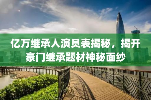亿万继承人演员表揭秘，揭开豪门继承题材神秘面纱