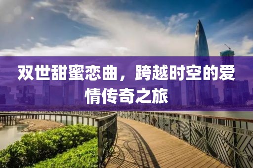 双世甜蜜恋曲，跨越时空的爱情传奇之旅