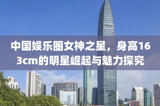 中国娱乐圈女神之星，身高163cm的明星崛起与魅力探究