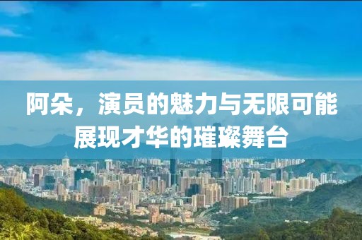 阿朵，演员的魅力与无限可能展现才华的璀璨舞台