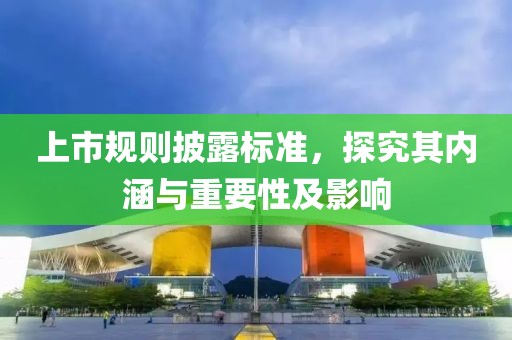 上市规则披露标准，探究其内涵与重要性及影响