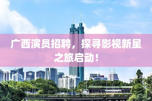 广西演员招聘，探寻影视新星之旅启动！