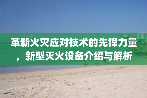 革新火灾应对技术的先锋力量，新型灭火设备介绍与解析