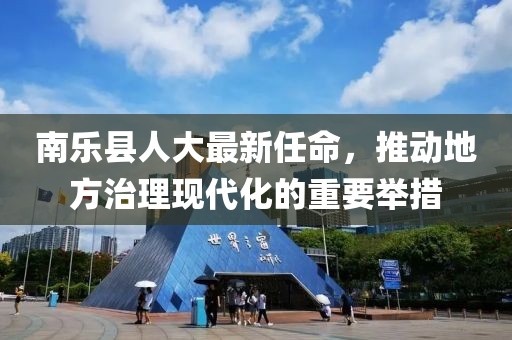 南乐县人大最新任命，推动地方治理现代化的重要举措
