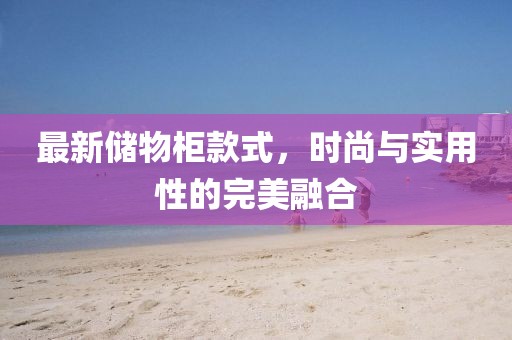 最新储物柜款式，时尚与实用性的完美融合