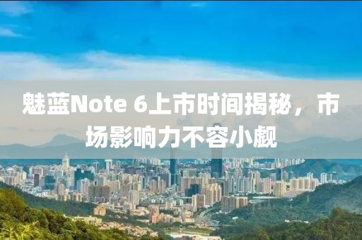 魅蓝Note 6上市时间揭秘，市场影响力不容小觑