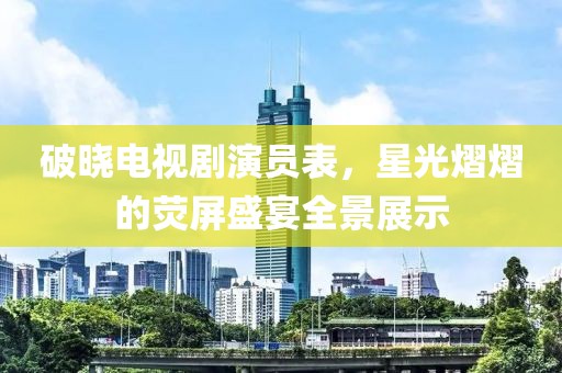 破晓电视剧演员表，星光熠熠的荧屏盛宴全景展示