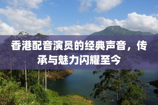 香港配音演员的经典声音，传承与魅力闪耀至今
