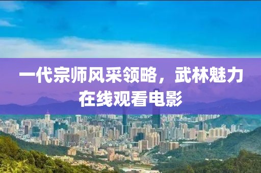 一代宗师风采领略，武林魅力在线观看电影