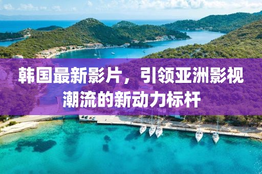 韩国最新影片，引领亚洲影视潮流的新动力标杆