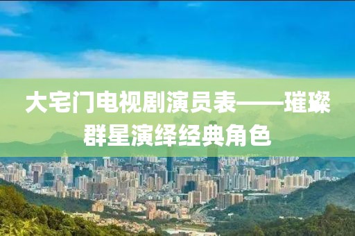 大宅门电视剧演员表——璀璨群星演绎经典角色