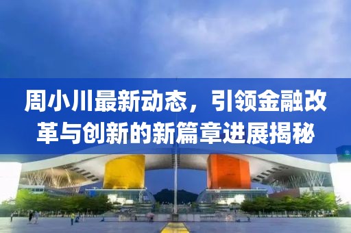 周小川最新动态，引领金融改革与创新的新篇章进展揭秘