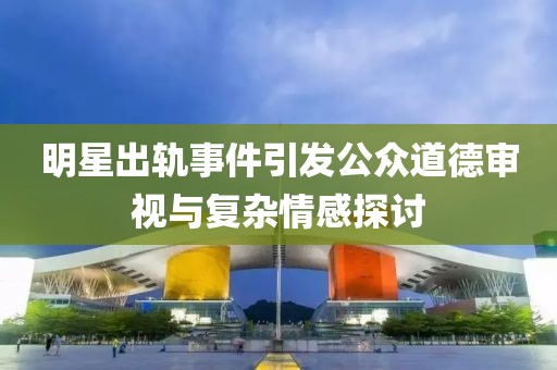 明星出轨事件引发公众道德审视与复杂情感探讨