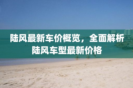陆风最新车价概览，全面解析陆风车型最新价格