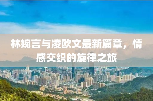 林婉言与凌欧文最新篇章，情感交织的旋律之旅