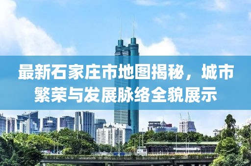 最新石家庄市地图揭秘，城市繁荣与发展脉络全貌展示