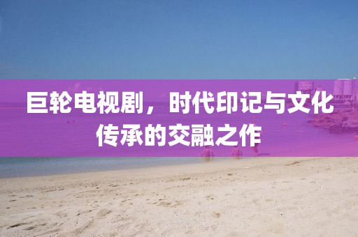 巨轮电视剧，时代印记与文化传承的交融之作