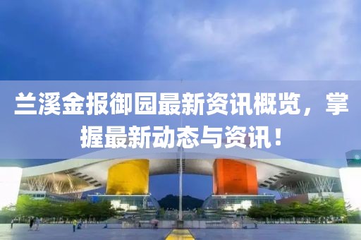 兰溪金报御园最新资讯概览，掌握最新动态与资讯！