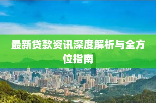 最新贷款资讯深度解析与全方位指南