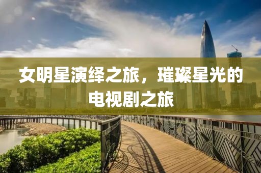 女明星演绎之旅，璀璨星光的电视剧之旅
