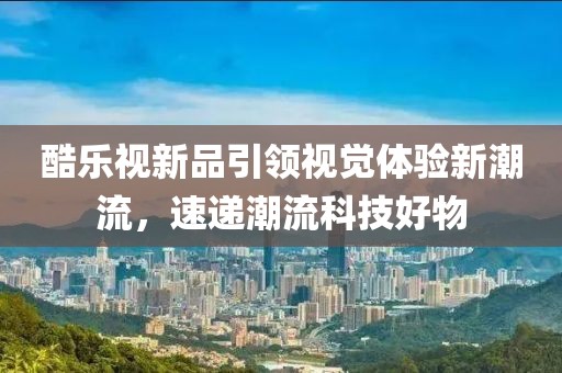 酷乐视新品引领视觉体验新潮流，速递潮流科技好物