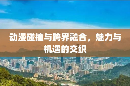 动漫碰撞与跨界融合，魅力与机遇的交织