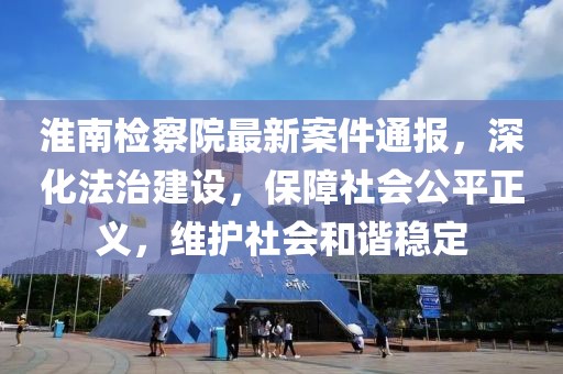 淮南检察院最新案件通报，深化法治建设，保障社会公平正义，维护社会和谐稳定