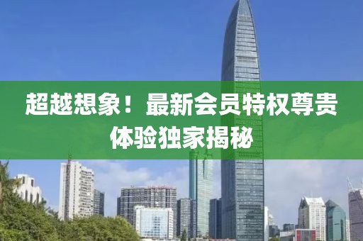 超越想象！最新会员特权尊贵体验独家揭秘