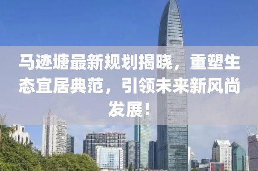 马迹塘最新规划揭晓，重塑生态宜居典范，引领未来新风尚发展！