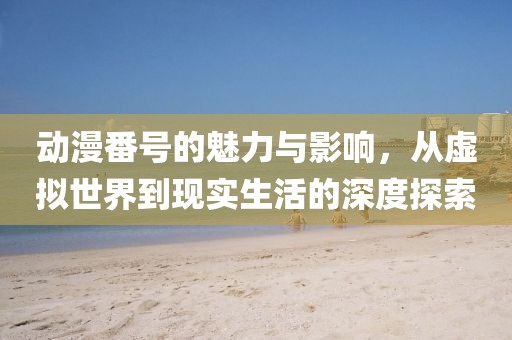 动漫番号的魅力与影响，从虚拟世界到现实生活的深度探索