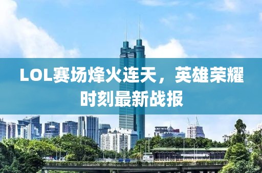 LOL赛场烽火连天，英雄荣耀时刻最新战报