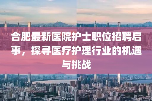 合肥最新医院护士职位招聘启事，探寻医疗护理行业的机遇与挑战