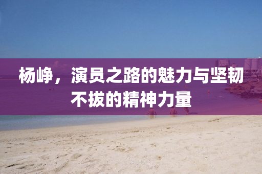 杨峥，演员之路的魅力与坚韧不拔的精神力量