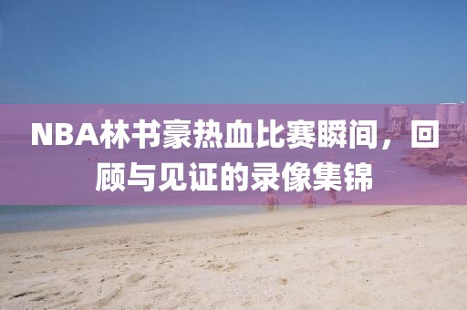 NBA林书豪热血比赛瞬间，回顾与见证的录像集锦