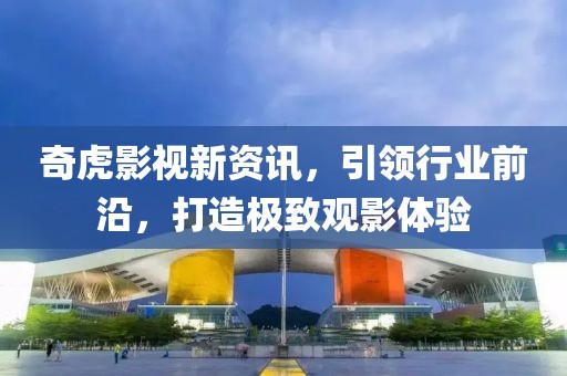 奇虎影视新资讯，引领行业前沿，打造极致观影体验