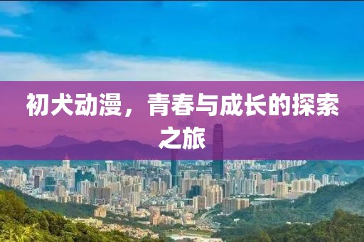 初犬动漫，青春与成长的探索之旅