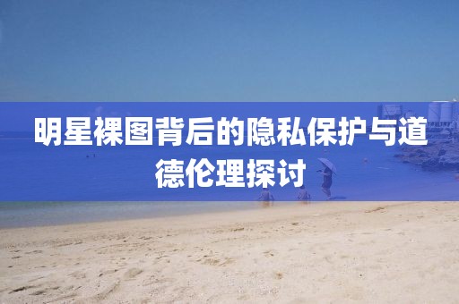 明星裸图背后的隐私保护与道德伦理探讨