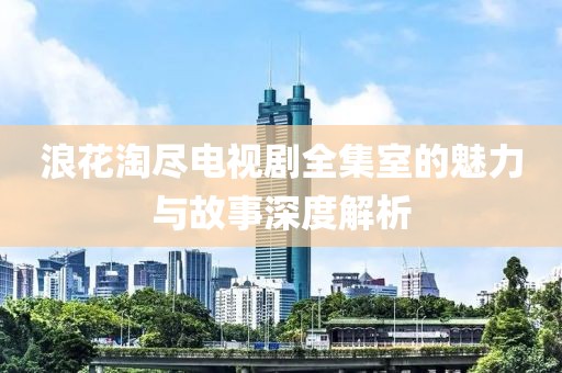 浪花淘尽电视剧全集室的魅力与故事深度解析