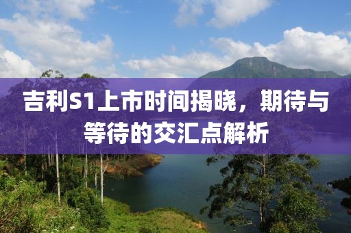 吉利S1上市时间揭晓，期待与等待的交汇点解析