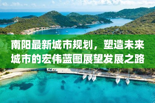 南阳最新城市规划，塑造未来城市的宏伟蓝图展望发展之路