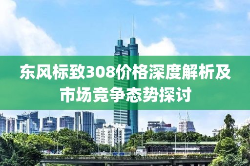 东风标致308价格深度解析及市场竞争态势探讨