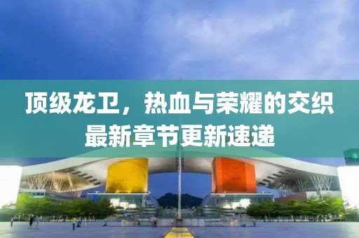 顶级龙卫，热血与荣耀的交织最新章节更新速递