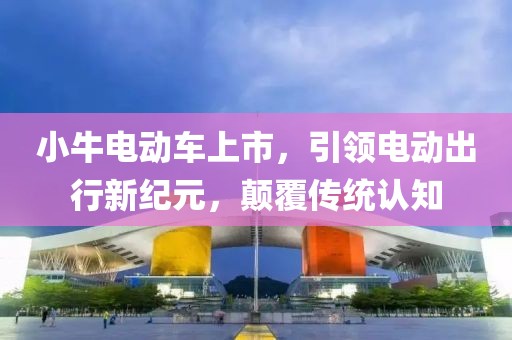 小牛电动车上市，引领电动出行新纪元，颠覆传统认知
