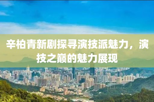 辛柏青新剧探寻演技派魅力，演技之巅的魅力展现