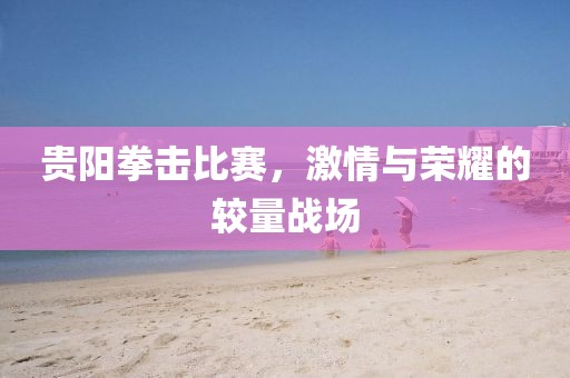 贵阳拳击比赛，激情与荣耀的较量战场